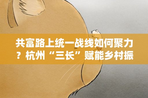 共富路上统一战线如何聚力？杭州“三长”赋能乡村振兴