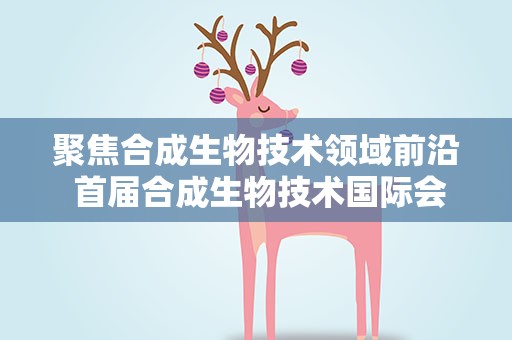 聚焦合成生物技术领域前沿 首届合成生物技术国际会议在天津召开