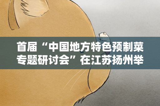 首届“中国地方特色预制菜专题研讨会”在江苏扬州举行