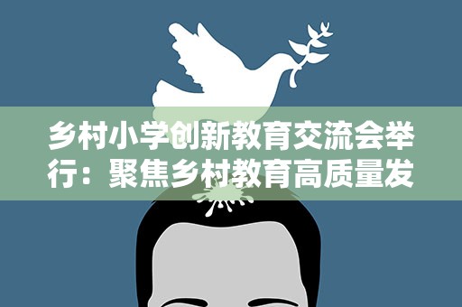 乡村小学创新教育交流会举行：聚焦乡村教育高质量发展