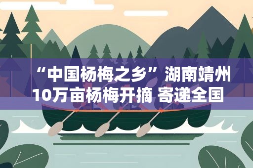 “中国杨梅之乡”湖南靖州10万亩杨梅开摘 寄递全国218个城市
