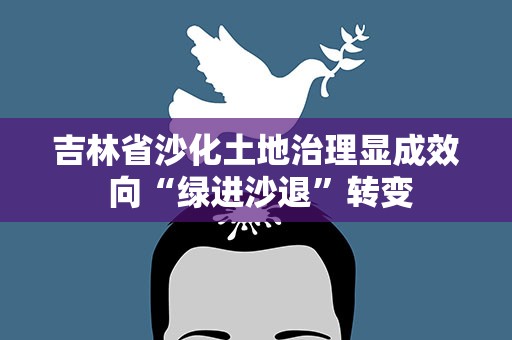 吉林省沙化土地治理显成效 向“绿进沙退”转变