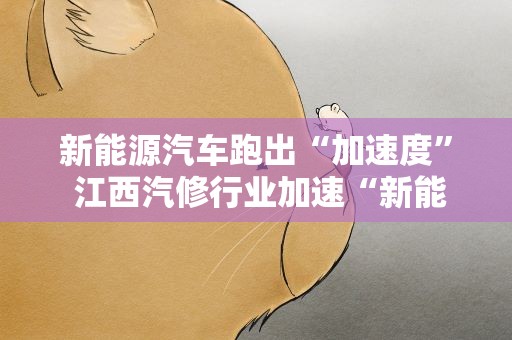 新能源汽车跑出“加速度” 江西汽修行业加速“新能源化”转型