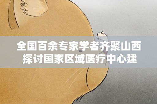 全国百余专家学者齐聚山西 探讨国家区域医疗中心建设路径