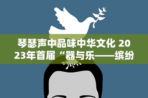 琴瑟声中品味中华文化 2023年首届“器与乐——缤纷国图民乐演出季”将在端午节期间上演