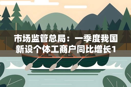 市场监管总局：一季度我国新设个体工商户同比增长14.3%