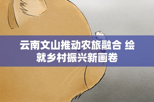 云南文山推动农旅融合 绘就乡村振兴新画卷