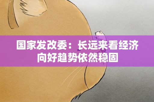 国家发改委：长远来看经济向好趋势依然稳固