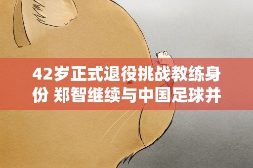 42岁正式退役挑战教练身份 郑智继续与中国足球并肩而战