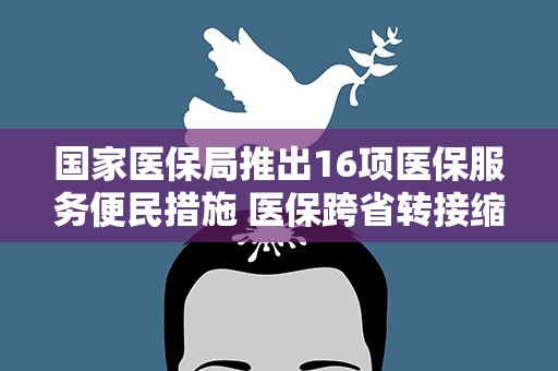 国家医保局推出16项医保服务便民措施 医保跨省转接缩至15个工作日