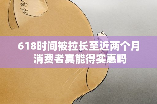 618时间被拉长至近两个月 消费者真能得实惠吗