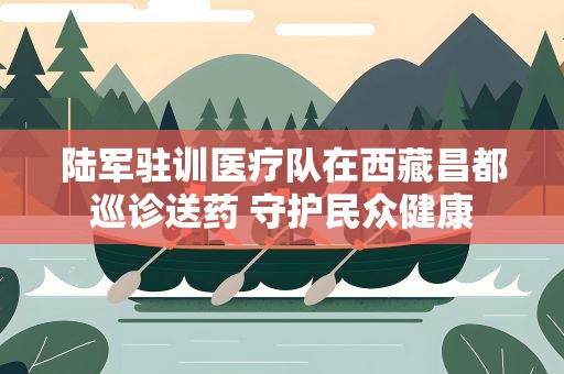 陆军驻训医疗队在西藏昌都巡诊送药 守护民众健康