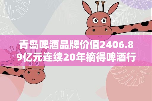 青岛啤酒品牌价值2406.89亿元连续20年摘得啤酒行业桂冠