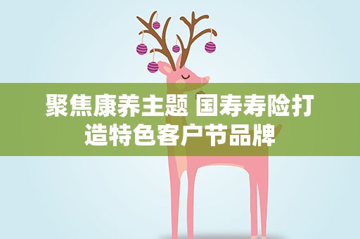 聚焦康养主题 国寿寿险打造特色客户节品牌
