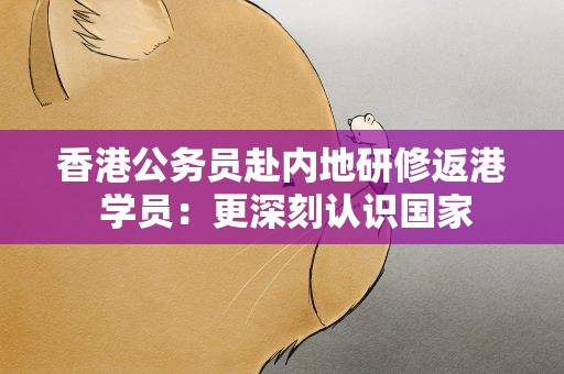 香港公务员赴内地研修返港 学员：更深刻认识国家