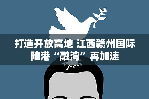 打造开放高地 江西赣州国际陆港“融湾”再加速