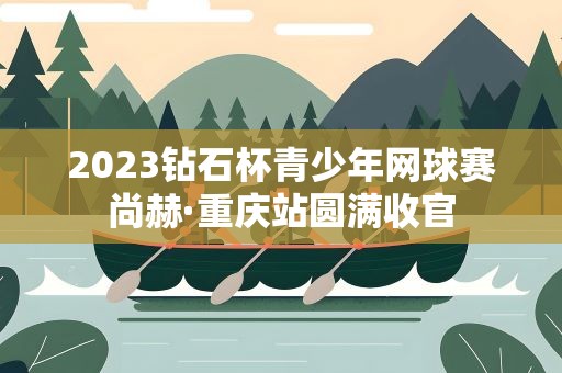 2023钻石杯青少年网球赛尚赫·重庆站圆满收官