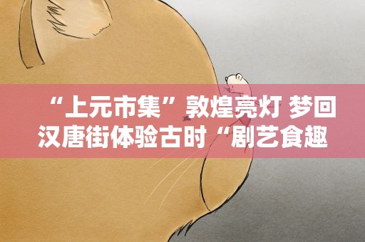 “上元市集”敦煌亮灯 梦回汉唐街体验古时“剧艺食趣”