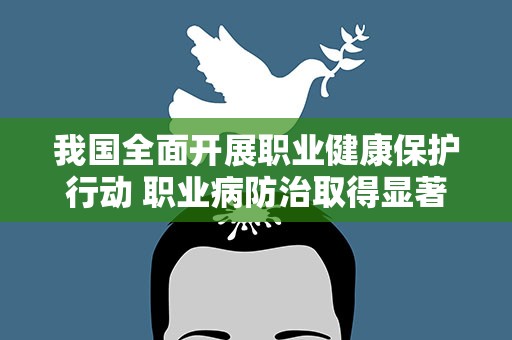 我国全面开展职业健康保护行动 职业病防治取得显著成效