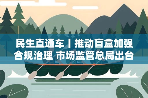 民生直通车丨推动盲盒加强合规治理 市场监管总局出台盲盒经营行为规范指引
