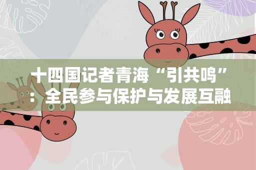 十四国记者青海“引共鸣”：全民参与保护与发展互融