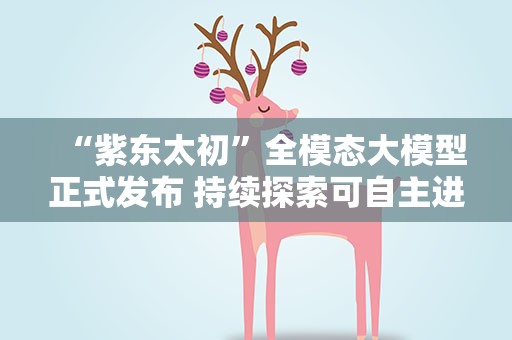 “紫东太初”全模态大模型正式发布 持续探索可自主进化通用人工智能