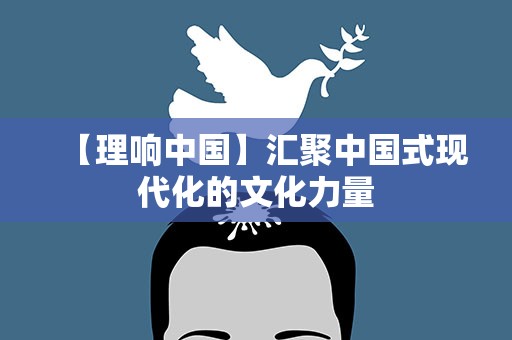 【理响中国】汇聚中国式现代化的文化力量