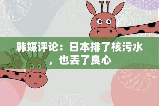 韩媒评论：日本排了核污水，也丢了良心