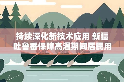 持续深化新技术应用 新疆吐鲁番保障高温期间居民用电安全