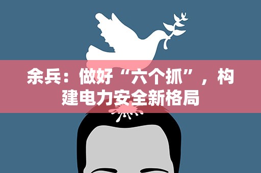 余兵：做好“六个抓”，构建电力安全新格局