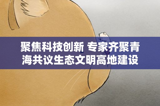 聚焦科技创新 专家齐聚青海共议生态文明高地建设