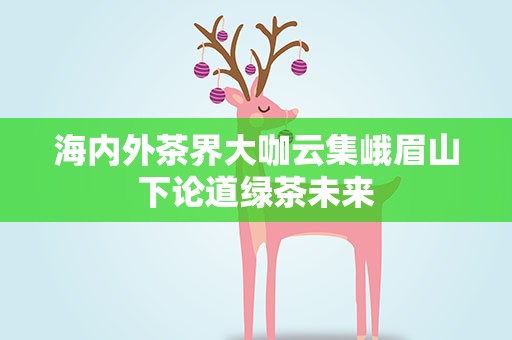 海内外茶界大咖云集峨眉山下论道绿茶未来