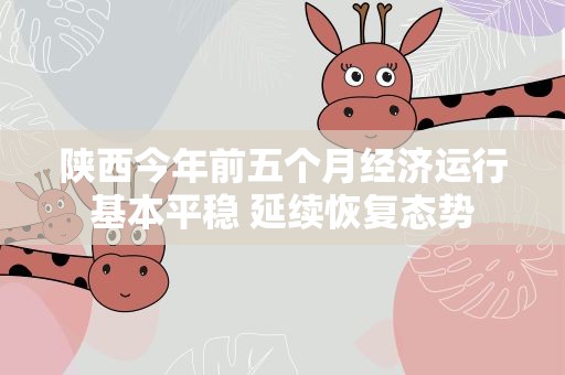 陕西今年前五个月经济运行基本平稳 延续恢复态势