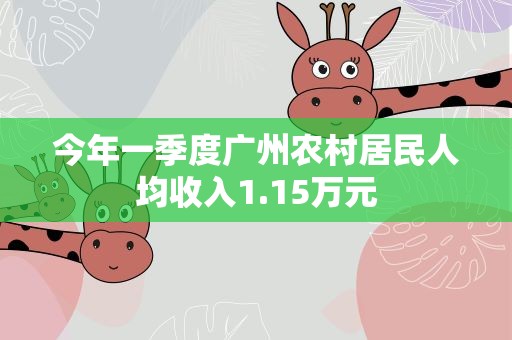 今年一季度广州农村居民人均收入1.15万元