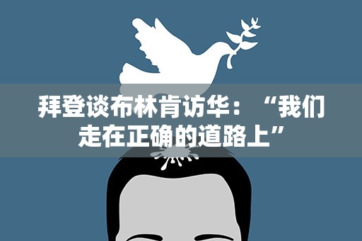 拜登谈布林肯访华：“我们走在正确的道路上”