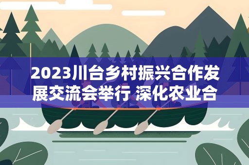 2023川台乡村振兴合作发展交流会举行 深化农业合作受关注