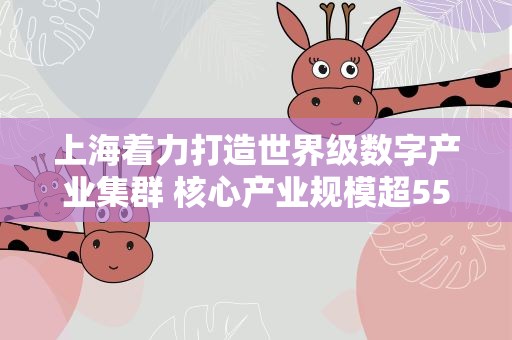 上海着力打造世界级数字产业集群 核心产业规模超5500亿元