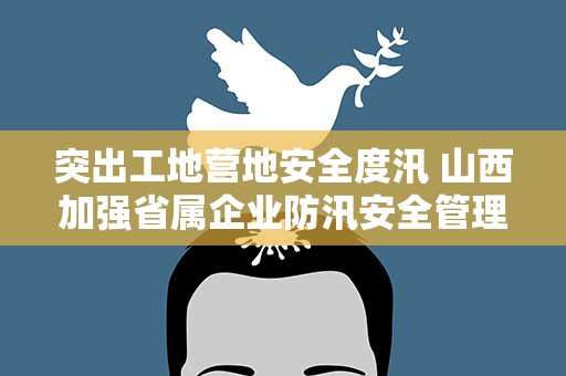突出工地营地安全度汛 山西加强省属企业防汛安全管理工作