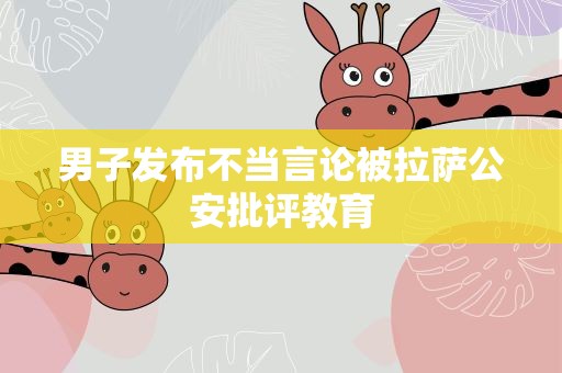 男子发布不当言论被拉萨公安批评教育