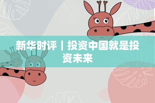 新华时评｜投资中国就是投资未来