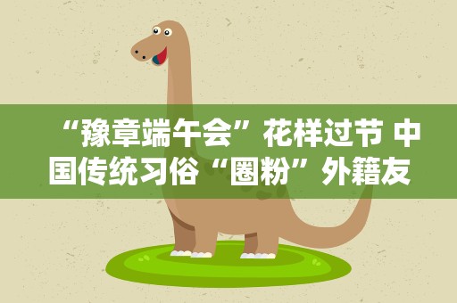 “豫章端午会”花样过节 中国传统习俗“圈粉”外籍友人
