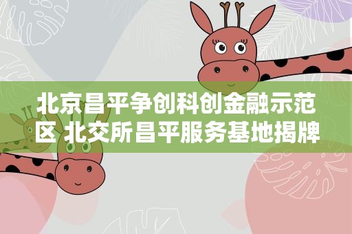 北京昌平争创科创金融示范区 北交所昌平服务基地揭牌