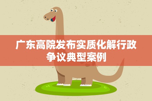 广东高院发布实质化解行政争议典型案例