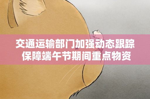 交通运输部门加强动态跟踪 保障端午节期间重点物资安全高效运输