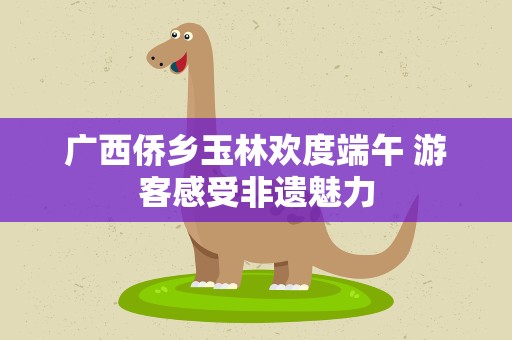 广西侨乡玉林欢度端午 游客感受非遗魅力