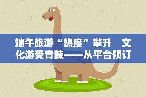 端午旅游“热度”攀升　文化游受青睐——从平台预订数据前瞻端午旅游市场