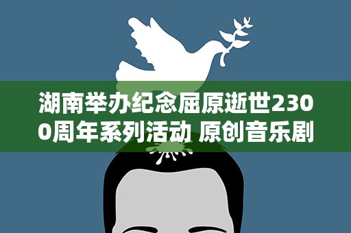 湖南举办纪念屈原逝世2300周年系列活动 原创音乐剧《九歌》首演