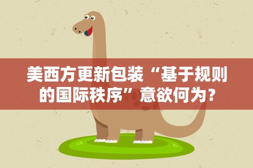 美西方更新包装“基于规则的国际秩序”意欲何为？