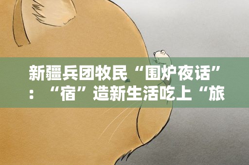 新疆兵团牧民“围炉夜话”：“宿”造新生活吃上“旅游饭”