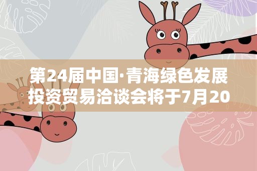 第24届中国·青海绿色发展投资贸易洽谈会将于7月20至24日在青海西宁举办